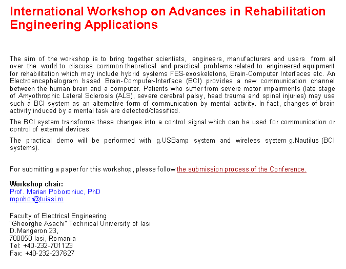 Text Box: International Workshop on Advances in Rehabilitation Engineering ApplicationsThe aim of the workshop is to bring together scientists,&nbsp; engineers, manufacturers and users&nbsp; from all over&nbsp; the&nbsp; world to&nbsp; discuss&nbsp; common theoretical&nbsp; and practical&nbsp; problems related to&nbsp; engineered equipment for rehabilitation which may include hybrid systems FES-exoskeletons, Brain-Computer Interfaces etc. An Electroencephalogram based Brain-Computer-Interface (BCI) provides a new communication channel between the human brain and a computer. Patients who suffer from severe motor impairments (late stage of Amyothrophic Lateral Sclerosis (ALS), severe cerebral palsy, head trauma and spinal injuries) may use such a BCI system as an alternative form of communication by mental activity. In fact, changes of brain activity induced by a mental task are detected/classified. The BCI system transforms these changes into a control signal which can be used for communication or control of external devices.The&nbsp; practical&nbsp; demo&nbsp; will&nbsp; be&nbsp; performed&nbsp; with&nbsp; g.USBamp&nbsp; system&nbsp; and&nbsp; wireless&nbsp; system g.Nautilus (BCI systems).&nbsp;For submitting a paper for this workshop, please follow&nbsp;the submission process of the Conference.&nbsp;Workshop chair:Prof. Marian Poboroniuc, PhDmpobor@tuiasi.roFaculty of Electrical Engineering
�Gheorghe Asachi� Technical University of Iasi
D.Mangeron 23,
700050 Iasi, Romania
Tel: +40-232-701123
Fax: +40-232-237627